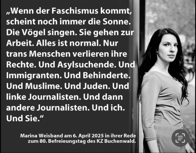 Marina Weisband am 6. April 2025 in ihrer Rede zum 80. Befreiungstag des KZ Buchenwald:
„Wenn der Faschismus kommt, scheint noch immer die Sonne. Die Vögel singen. Sie gehen zur Arbeit. Alles ist normal.
Nur trans Menschen verlieren ihre Rechte.
Und Asylsuchende.
Und Immigranten.
Und Behinderte.
Und Muslime.
Und Juden.
Und linke Journalisten.
Und dann andere Journalisten.
Und ich.
Und Sie.“