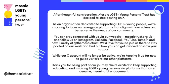 After thoughtful consideration, Mosaic LGBT  Young Persons’ Trust has decided to stop posting on X.

As an organisation dedicated to supporting LGBT  young people, we’re choosing to focus our energy on platforms that align with our values and better serve the needs of our community.

You can stay connected with us via our website – mosaictrust.org.uk – and follow us on Instagram, LinkedIn, Facebook, YouTube, Tumblr, and now Bluesky at @themosaictrust. We’d love for you to join us there to stay updated on our work and find out how you can get involved or show your support.

While our X account will no longer be active, we’re keeping it up for now to guide visitors to our other platforms.

Thank you for being part of our journey. We’re excited to keep supporting, educating, and inspiring LGBT  young persons via platforms that foster genuine, meaningful engagement.