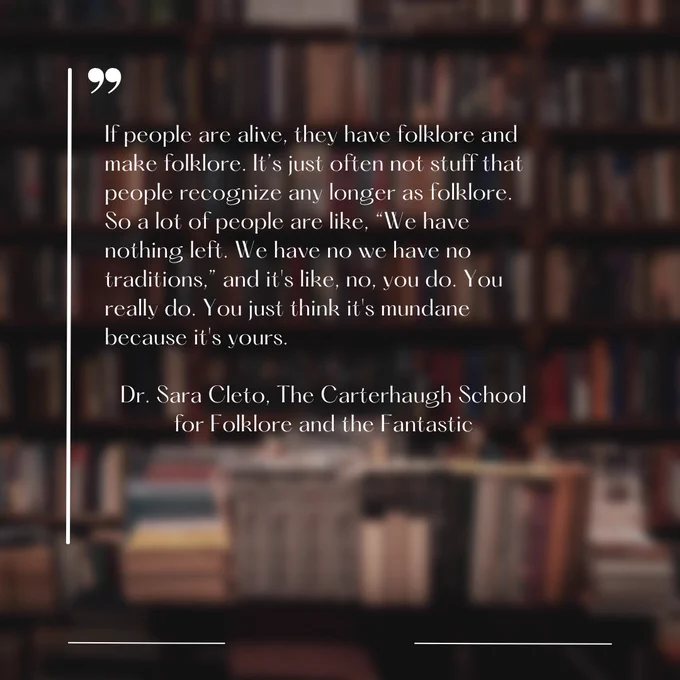 If people are alive, they have folklore and make folklore. It’s just often not stuff that people recognize any longer as folklore. So a lot of people are like, “We have nothing left. We have no we have no traditions,” and it's like, no, you do. You really do. You just think it's mundane because it's yours.

Dr. Sara Cleto, The Carterhaugh School for Folklore and the Fantastic