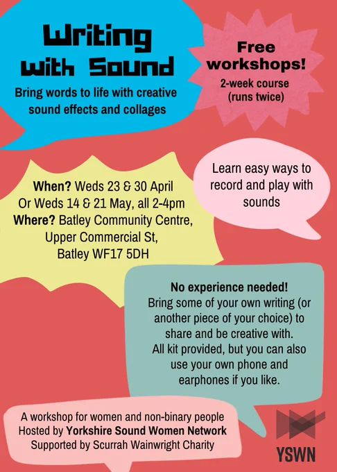 Poster showing various colourful speech bubbles containing the following text:
Writing with Sound. Bring words to life with creative sound effects and collages. When? Weds 23 & 30 April Or Weds 14 & 21 May, all 2-4pm Where? Batley Community Centre, Upper Commercial St, Batley WF17 5DH. No experience needed! Bring some of your own writing (or another piece of your choice) to share and be creative with. All kit provided, but you can also use your own phone and earphones if you like. Learn easy ways to record and play with sounds. A workshop for women and non-binary people. Hosted by Yorkshire Sound Women Network Supported by Scurrah Wainwright Charity. Free workshops! 2-week course (runs twice).
