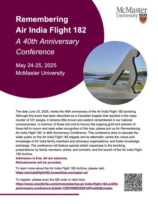 Remembering Air India Flight 182
A 40th Anniversary Conference
May 24-25, 2025 McMaster University

The date June 23, 2025, marks the 40th anniversary of the Air India Flight 182 bombing. Although this event has been described as a Canadian tragedy that resulted in the mass murder of 331 people, it remains little known and seldom remembered in our national consciousness. In memory of those lost and to honour the ongoing grief and activism of those left to mourn and seek wider recognition of this loss, please join us for Remembering Air India Flight 182: A 40th Anniversary Conference. This conference aims to educate the wider public on the Air India Flight 182 tragedy and its aftermath; centre the voices and knowledge of Air India family members and advocacy organizations; and foster knowledge exchange. The conference will feature special artistic responses to the bombing, presentations by family members, artists, and scholars, and the launch of the Air India Flight 182 Archive.