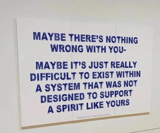 Maybe there's nothing wrong with you - maybe it's just really difficult to exist within a system that was not designed to support a spirit like yours. 