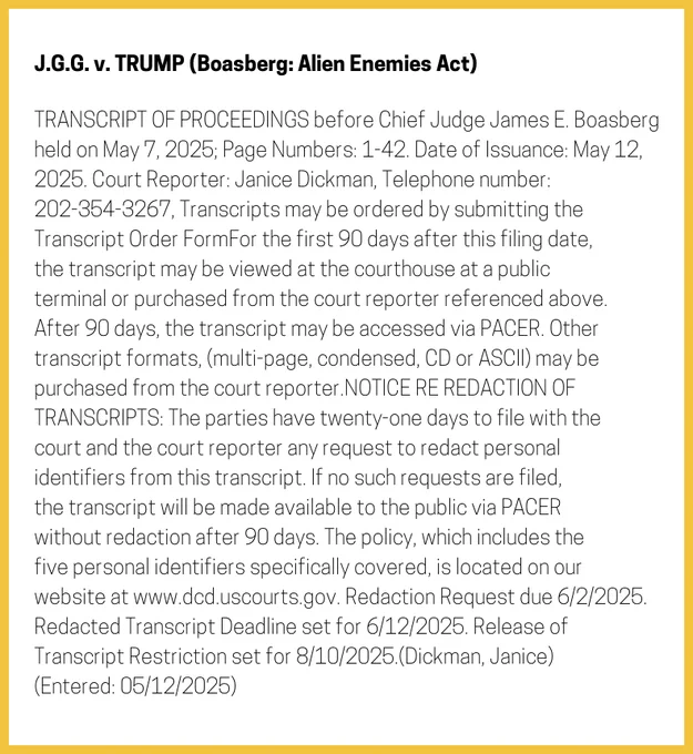 The entry's text: TRANSCRIPT OF PROCEEDINGS before Chief Judge James E. Boasberg held on May 7, 2025; Page Numbers: 1-42. Date of Issuance: May 12, 2025. Court Reporter: Janice Dickman, Telephone number: 202-354-3267, Transcripts may be ordered by submitting the Transcript Order FormFor the first 90 days after this filing date, the transcript may be viewed at the courthouse at a public terminal or purchased from the court reporter referenced above. After 90 days, the transcript may be accessed via PACER. Other transcript formats, (multi-page, condensed, CD or ASCII) may be purchased from the court reporter.NOTICE RE REDACTION OF TRANSCRIPTS: The parties have twenty-one days to file with the court and the court reporter any request to redact personal identifiers from this transcript. If no such requests are filed, the transcript will be made available to the public via PACER without redaction after 90 days. The policy, which includes the five personal identifiers specifically covered,…