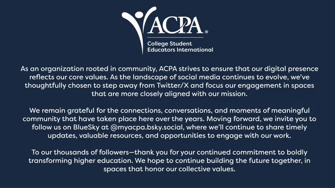 As an organization rooted in community, ACPA strives to ensure that our digital presence reflects our core values. As the landscape of social media continues to evolve, we've thoughtfully chosen to step away from Twitter/X and focus our engagement in spaces that are more closely aligned with our mission.

We remain grateful for the connections, conversations, and moments of meaningful community that have taken place here over the years. Moving forward, we invite you to follow us on BlueSky at @myacpa.bsky.social, where we’ll continue to share timely updates, valuable resources, and opportunities to engage with our work.

To our thousands of followers—thank you for your continued commitment to boldly transforming higher education. We hope to continue building the future together, in spaces that honor our collective values.