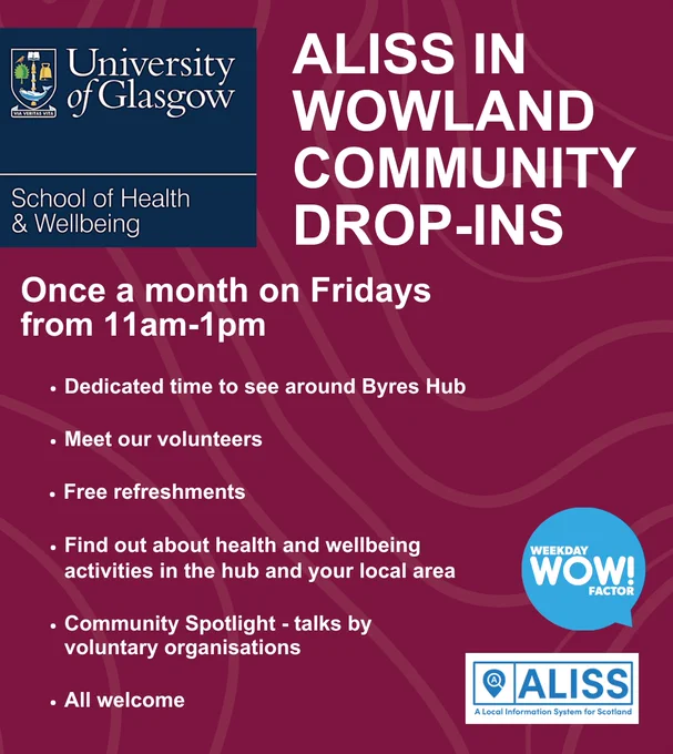 Red poster with University of Glasgow School of Health & Wellbeing Logo at top left corner. The bottom right corner has the blue Weekday Wow! Factor logo, and the ALISS logo. 

Text reads: ALISS in Wowland Community Drop-Ins. 
Once a month on Fridays from 11am-1pm. 
Dedicated time to see around Byres Hub. 
Meet our volunteers. 
Free refreshments. 
Find out about health and wellbeing activities in the hub and your local area. 
Community Spotlight - talks by voluntary organisations. 
All welcome. 