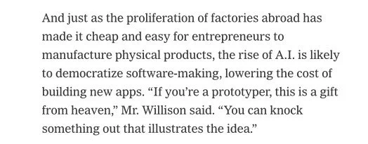 And just as the proliferation of factories abroad has made it cheap and easy for entrepreneurs to manufacture physical products, the rise of A.I. is likely to democratize software-making, lowering the cost of building new apps. “If you’re a prototyper, this is a gift from heaven,” Mr. Willison said. “You can knock something out that illustrates the idea.”