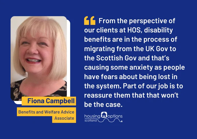 Photographic portrait of Fiona Campbell, HOS's Benefits and Welfare Advice Associate. Quote reads From the perspective of our clients at HOS, disability benefits are in the process of migrating from the UK Gov to the Scottish Gov and that’s causing some anxiety as people have fears about being lost in the system. Part of our job is to reassure them that that won’t be the case.