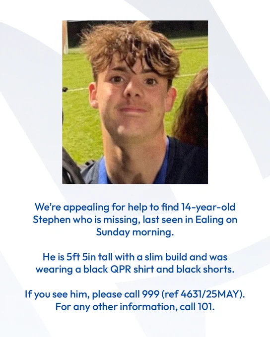 We're appealing for help to find 14-year-old Stephen who is missing, last seen in Ealing on Sunday morning.

He is 5ft 5in tall with a slim build and was wearing a black QPR shirt and black shorts.

If you see him, please call 999 (ref 4631/25MAY). 

For any other information, call 101.