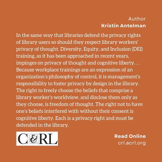 Author. Kristin Antelman. In the same way that libraries defend the privacy rights of library users so should they respect library workers’ privacy of thought. Diversity, Equity, and Inclusion (DEI) training, as it has been approached in recent years, impinges on privacy of thought and cognitive liberty. . . Because workplace trainings are an expression of an organization’s philosophy of control, it is management’s responsibility to foster privacy by design in the library. The right to freely choose the beliefs that comprise a library worker’s worldview, and disclose them only as they choose, is freedom of thought. The right not to have one’s beliefs interfered with without their consent is cognitive liberty. Each is a privacy right and must be defended in the library.