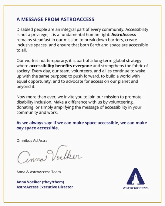 A MESSAGE FROM ASTROACCESS. Disabled people are an integral part of every community. Accessibility is not a privilege, it is a fundamental human right. AstroAccess remains steadfast in our mission to break down barriers, create inclusive spaces, and ensure that both Earth and space are accessible to all. Our work is not temporary; it is part of a long-term global strategy where accessibility benefits everyone and strengthens the fabric of society. Every day, our team, volunteers, and allies continue to wake up with the same purpose: to push forward, to build a world with equal opportunity, and to advocate for access on our planet and beyond it. Now more than ever, we invite you to join our mission to promote disability inclusion. Make a difference with us by volunteering, donating, or simply amplifying the message of accessibility in your community and work. As we always say: if we can make space accessible, we can make any space accessible. Omnibus Ad Astra, Anna Voelker & AstroAccess