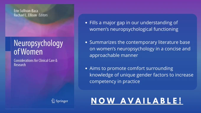 Book cover image on the left for Neuropsychology of Women: Considerations for Clinical Care & Practice, edited by Erin Sullivan-Baca and Rachael L. Ellison. 

On the right are bullet points reading: "Fills a major gap in our understanding of women’s neuropsychological functioning;
Summarizes the contemporary literature base on women’s neuropsychology in a concise and approachable manner;
Aims to promote comfort surrounding knowledge of unique gender factors to increase competency in practice."

Below the bullet points is a header that reads "Now Available!"
