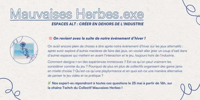"Mauvaises Herbes.exe
ESPACES ALT : CRÉER EN DEHORS DE L'INDUSTRIE
On revient avec la suite de notre événement d'hiver !
On avait encore plein de choses à dire après notre événement d'hiver sur les jeux alternatifs : après avoir exploré d'autres manières de faire des jeux, on voulait aller jeter un coup d'oeil dans d'autres espaces qui mettent en avant l'interaction et le jeu, toujours hors de l'industrie.
Comment designe-t-on des expériences immersives ? Est-ce qu'on peut vraiment les considérer comme du jeu ? Pourquoi de plus en plus de collectifs organisent des game jams en mixité choisie ? Qu'est-ce qu'une playformance et en quoi est-ce une manière alternative de penser le jeu vidéo et sa pratique ?
Nos expert-es répondront à toutes ces questions le 25 mai à partir de 16h, sur la chaîneTwitch du Collectif Mauvaises Herbes !"