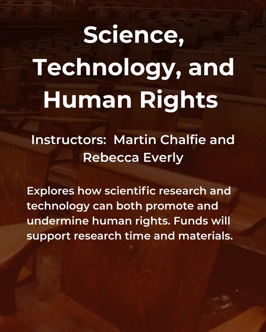 Science, Technology, and Human Rights taught by Martin Chalfie and Rebecca Everly. Explores how scientific research and technology can both promote and undermine human rights. Funds will support research time and materials.
