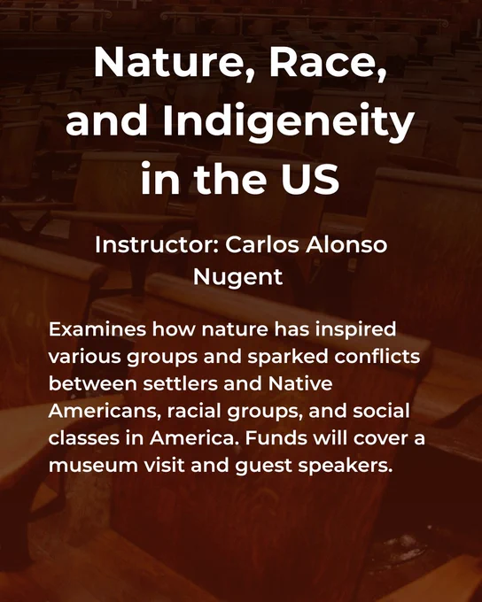 Nature, Race, and Indigeneity in the US taught by Carlos Alonso Nugent (Assistant Professor of English and Comparative Literature). Examines how nature has inspired various groups and sparked conflicts between settlers and Native Americans, racial groups, and social class in America. Funds will cover a museum visit