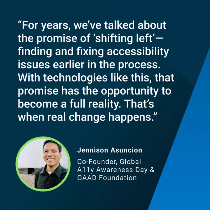 “For years, we’ve talked about the promise of ‘shifting left’—finding and fixing accessibility issues earlier in the process. With technologies like this, that promise has the opportunity to become a full reality. That’s when real change happens.”
— Jennison Asuncion, Co-Founder of Global Accessibility Awareness Day & the GAAD Foundation