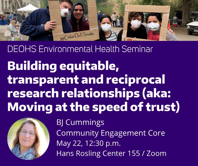 People wear ventilation masks and hold up cardboard frames that say #ColorOutSmoke. Inset image is person with long hair and glasses wearing a blue scarf. White text on purple background reads: DEOHS Environmental Health Seminar / Building equitable, transparent and reciprocal research relationships (aka: Moving at the speed of trust) / BJ Cummings / Community Engagement Core / May 22, 12:30 p.m. / Hans Rosling Center 155 / Zoom