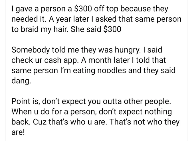 I gave a person a $300 off top because they needed it. A year later I asked that same person to braid my hair. She said $300

Somebody told me they was hungry. I said check ur cash app. A month later I told that same person I’m eating noodles and they said dang. 

Point is, don’t expect you outta other people. When u do for a person, don’t expect nothing back. Cuz that’s who u are. That’s not who they are!