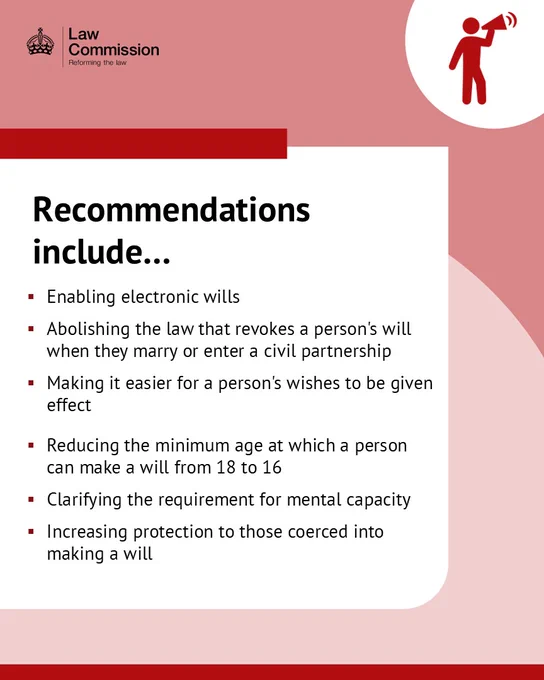 Recommendations include…Enabling electronic wills. Abolishing the law that revokes a person's will when they marry or enter a civil partnership. Making it easier for a person's wishes to be given effect . Reducing the minimum age at which a person can make a will from 18 to 16. Clarifying the requirement for mental capacity, Increasing protection to those coerced into making a will.