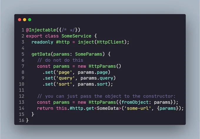 @Injectable({/* */})
export class SomeService {
  readonly #http = inject(HttpClient);

  getData(params: SomeParams) {
    // do not do this
    const params = new HttpParams()
      .set('page', params.page)
      .set('query', params.query)
      .set('sort', params.sort);
    
    // you can just pass the object to the constructor:
    const params = new HttpParams({fromObject: params});
    return this.#http.get<SomeData>('some-url', {params});
  }
}