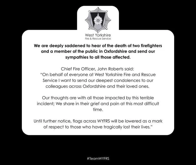 Text reads: We are deeply saddened to hear of the death of two firefighters and a member of the public in Oxfordshire and send our sympathies to all those affected.
 
Chief Fire Officer, John Roberts said: 
“On behalf of everyone at West Yorkshire Fire and Rescue Service I want to send our deepest condolences to our colleagues across Oxfordshire and their loved ones. 

Our thoughts are with all those impacted by this terrible incident; We share in their grief and pain at this most difficult time.

Until further notice, flags across #WYFRS will be lowered as a mark of respect to those who have tragically lost their lives.”

#TeamWYFRS.