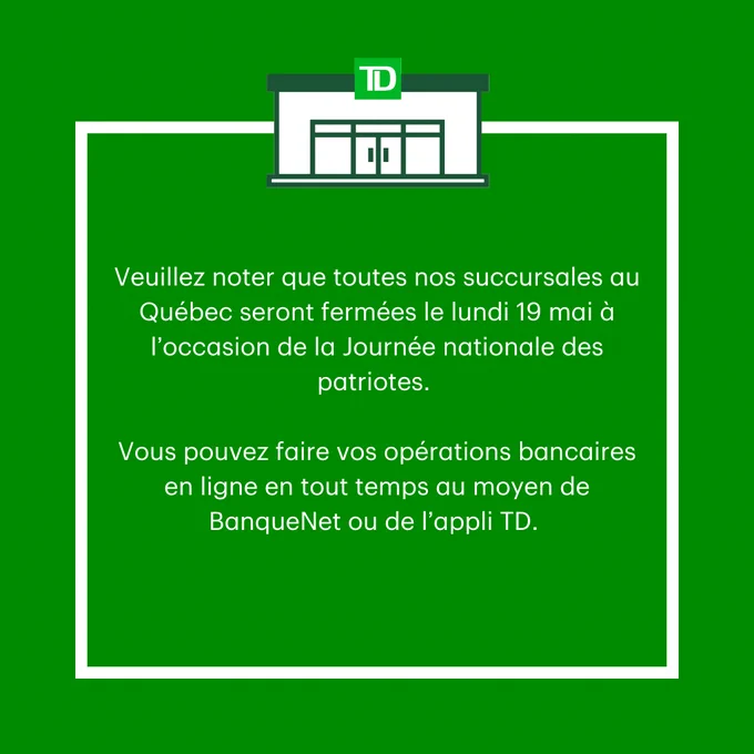 Veuillez noter que toutes nos succursales au Québec seront fermées le lundi 19 mai à l’occasion de la Journée nationale des patriotes. 

Vous pouvez faire vos opérations bancaires en ligne en tout temps au moyen de BanqueNet ou de l’appli TD. 