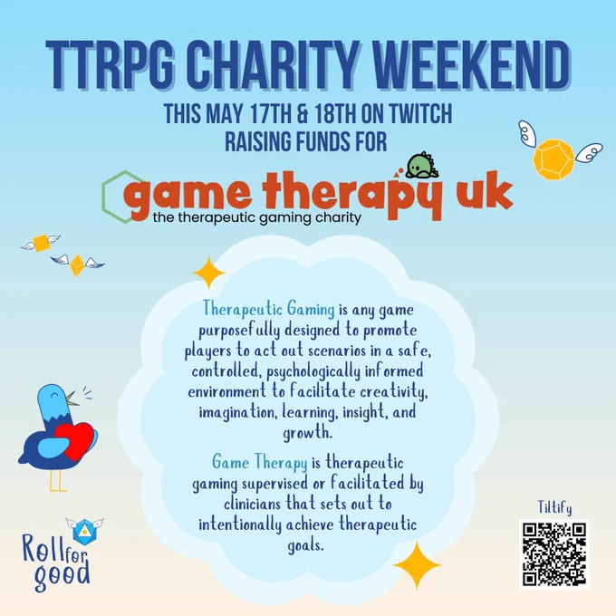 A blue to beige background. Dark blue capital letters read TTRPG CHARITY WEEKEND in a big size, a bit smaller it reads underneath 'This May 17th & 18th on Twitch, raising funds for:' followed by the logo of Game Therapy UK - the therapeutic gaming charity. A light blue cloud in the center, filled with cursive blue text. It reads: Therapeutic Gaming is any game purposefully designed to promote players to act out scenarios in a safe, controlled, psychologically informed environment to facilitate creativity, imagination, learning, insight, and growth. Game Therapy is therapeutic gaming supervised or facilitated by clinicians that sets out to intentionally achieve therapeutic goals. Bottom left the Roll for Good logo stands, bottom right a QR code to the Tiltify where donations are gathered.