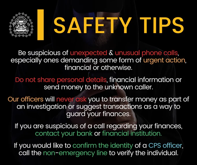 Be suspicious of unexpected & unusual phone calls, especially ones demanding some form of urgent action, financial or otherwise.

Do not share personal details, financial information or send money to the unknown caller.

Our officers will never ask you to transfer money as part of an investigation or suggest transactions as a way to guard your finances.

If you are suspicious of a call regarding your finances, contact your bank or financial institution.

If you would like to confirm the identity of a CPS officer, call the non-emergency line to verify the individual.
