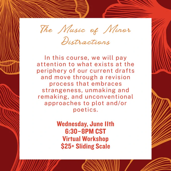 In this course, we will pay attention to what exists at the periphery of our current drafts and move through a revision process that embraces strangeness, unmaking and remaking, and unconventional approaches to plot and/or poetics. Wednesday, June 11, at 6:30- 8PM CST $25  sliding scale