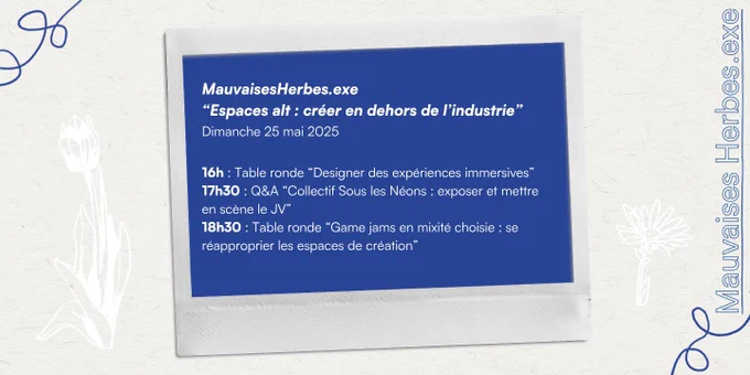 MauvaisesHerbes.exe
"Espaces alt : créer en dehors de l'industrie"
Dimanche 25 mai 2025
16h : Table ronde ""Designer des expériences immersives"" 
17h30 : Q&A "Collectif Sous les Néons : exposer et mettre en scène le JV"
18h30 : Table ronde "Game jams en mixité choisie : se réapproprier les espaces de création"