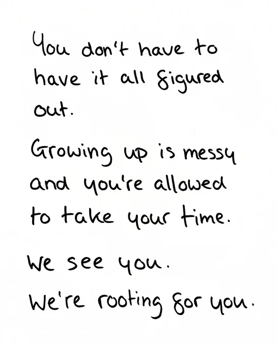 You don't have to have it all figured out. Growing up is messy and you're allowed to take your time. We see you. We're rooting for you. 