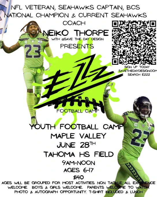 NFL Veteran, Seahawks Captain, BCS National Champion, and current Seahawks coach Neiko Thorpe with Save the Day Design presents

EZZZ Football Camp

Youth football camp
Maple Valley
June 28th
Tahoma HS Field
9am-Noon
Ages 6-17
$140
Ages will be grouped for most activities
Non-tackle
All experience welcome.
Boys and girls welcome.
Parents welcome to watch,
Photo and autograph opportunity.
Tshirt included and lunch.

There is a photo of Neiko Thorpe in action green Seahawks uniform, smiling with his right arm up in hype celebration; that’s on the lower right of the poster.

On the upper left, Neiko is carry8ng the 12 flag in his right hand, and he is wearing action green uniforms.

There is a QR code on the right side for people who want to sign up.