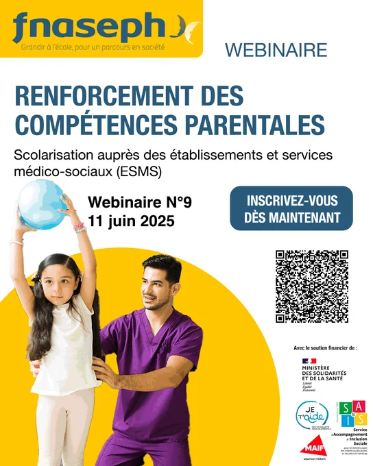 Affiche 
Logo FNASEPH
Webinaire
Renforcement des compétences parentales
Scolarisation auprès des établissements et services médico-sociaux (ESMS)
Webinaire N°9
11 juin 2025
inscrivez-vous maintenant 
QR code
Avec le soutien financier de : ministère des solidarités et de la santé, collectif je t'aide, sais 92, MAIF