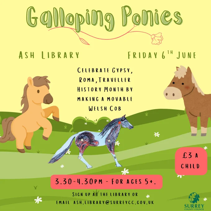 Green and black text on yellow background with images of grassy hills with white flowers and horses and the surrey county council logo.  

The text reads:  
Galloping Ponies  
Ash Library  
Friday 6th June  
Celebrate Gypsy, Roma, Traveller History Month by making a moveable welsh cob. 
3.30 - 4.30 pm 
For ages 5  
Sign up at the Library or email ash.library@surreycc.gov.uk 