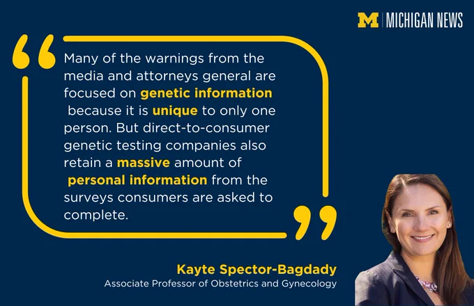 "Many of the warnings from the media and attorneys general are focused on genetic information because it is unique to only one person. But direct-to-consumer genetic testing companies also retain a massive amount of personal information from the surveys consumers are asked to complete,” said Kayte Spector-Bagdady, associate professor of obstetrics and gynecology.