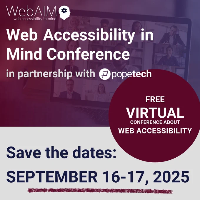 WebAIM Web Accessibility in Mind Conference in partnership with Pope Tech. Free virtual conference about web accessibility. Save the dates: September 16-17, 2025.