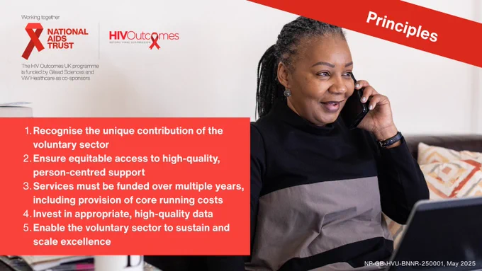 Principles

Recognise the unique contribution of the voluntary sector. 

Ensure equitable access to high-quality, person-centred support.

Services must be funded over multiple years, including provision of core running costs.

Invest in appropriate, high-quality data.

Enable the voluntary sector to sustain and scale excellence.

Picture of a woman speaking on the phone 

Working together: 

National aids trust logo. Red Ribbon. Securing rights, stopping H.I.V.

H.I.V. Outcomes logo. Beyond viral supression. 

The H.I.V. Outcomes U.K. programme is funded by Gilead Sciences and ViiV Healthcare as co-sponsors. 