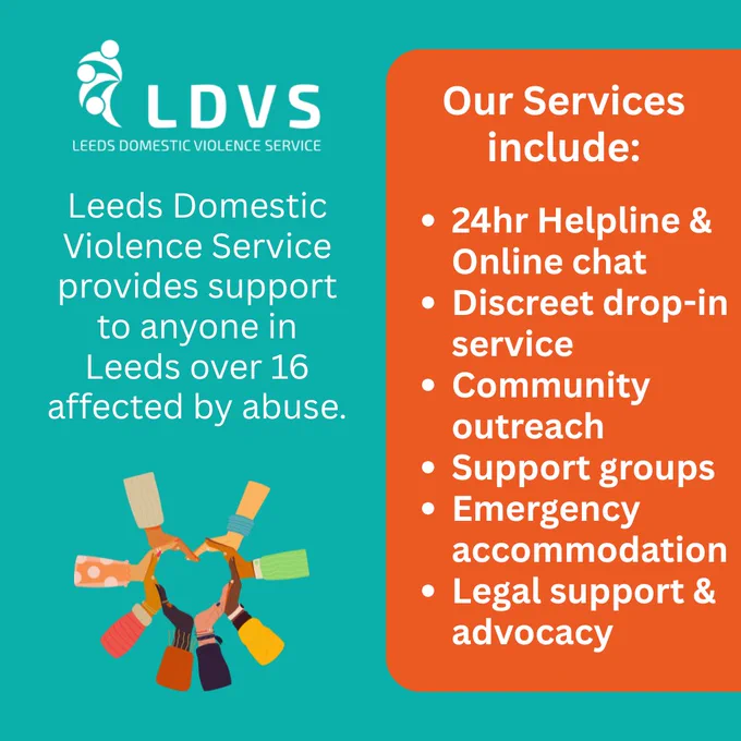Leeds Domestic Violence Service provides support to anyone in Leeds over 16 affected by abuse. Our Services include: 24-hour helpline & online chat, discreet drop-in service, community outreach, support groups, emergency accommodation, legal support & advocacy.