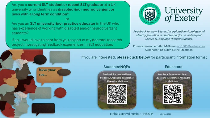 A green and white image with the University of Exeter logo in the top right hand corner.  In the bottom left is an image of people's faces and speech bubbles including one which says Have your say.... 

The following text appears in a green bubble in the top left: Are you a current SLT student or recent SLT graduate at a UK university who identifies as disabled &/or neurodivergent or lives with a long term condition?  

or 

Are you an SLT university &/or practice educator in the UK who has experience of working with disabled and/or neurodivergent students? 

If so, I would love to hear from you as part of my doctoral research project investigating feedback experiences in SLT education.  

The title of the project is: Feedback for now & later: An exploration of professional identity formation in disabled and/or neurodivergent Speech & Language Therapy students.  Contact details for the researcher are given along with 2 QR codes for interested students or educators to link to the study 