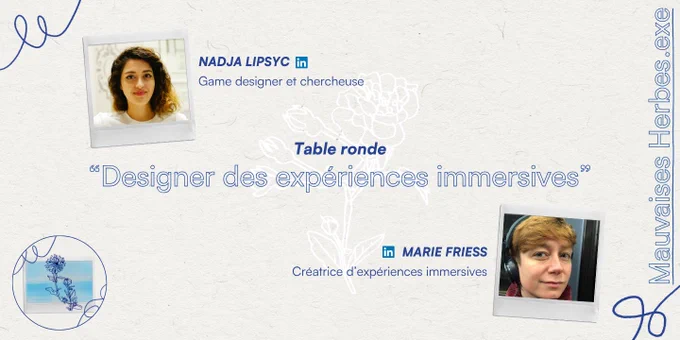Mauvaises Herbes.exe
Table ronde
"Designer des expériences immersives"

InvitéEs
MARIE FRIESS (à retrouver sur Linkedin)
Créatrice d'expériences immersives
NADJA LIPSYC (à retrouver sur Linkedin)
Game designer et chercheuse
