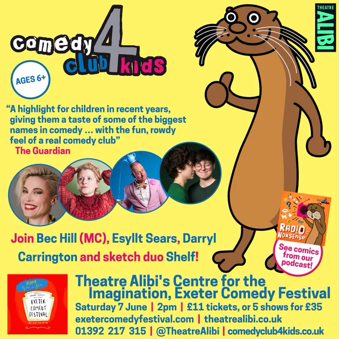 Join Bec Hill (MC), Esyllt Sears, Darryl Carrington and sketch duo Shelf!

Theatre Alibi's Centre for the Imagination, Exeter Comedy Festival

Saturday 7 June  |  2pm  |  £11 tickets, or 5 shows for £35

exetercomedyfestival.com  |  theatrealibi.co.uk 

01392  217  315  |  @TheatreAlibi  |  comedyclub4kids.co.uk