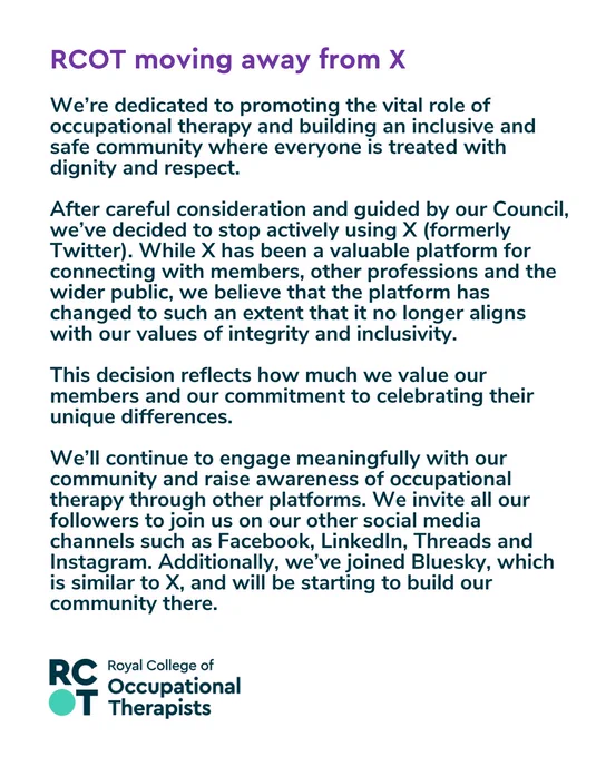 We’re dedicated to promoting the vital role of occupational therapy and building an inclusive and safe community where everyone is treated with dignity and respect.

After careful consideration and guided by our Council, we’ve decided to stop actively using X (formerly Twitter). While X has been a valuable platform for connecting with members, other professions and the wider public, we believe that the platform has changed to such an extent that it no longer aligns with our values of integrity and inclusivity.

This decision reflects how much we value our members and our commitment to celebrating their unique differences. 

We’ll continue to engage meaningfully with our community and raise awareness of occupational therapy through other platforms. We invite all our followers to join us on our other social media channels such as Facebook, LinkedIn, Threads and Instagram. Additionally, we’ve joined Bluesky, which is similar to X, and will be starting to build our community there.