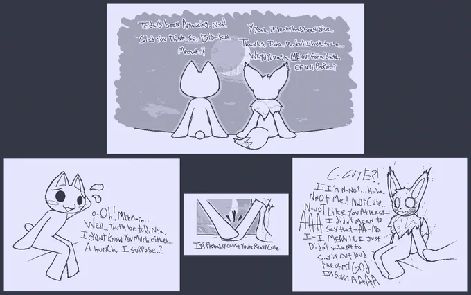 PANEL 1
Toro: Today's been Amazing, nya!
Biscuit: Y-yeah, it really has been nice...
T: Glad you think so, Bis-kun.
B: Thanks, Toro... uh, but I have to ask...
T: Mrowr..?
B: Why'd you ask _ME_ out for a date, of all people..?

PANEL 2
T: o-Oh! Mrrmmrm... Well... Truth be told, nya, I didn't knwo you much either... A hunch, I suppose?

PANEL 3
T: It's probably cause you're really cute.

PANEL 4
B: C-CUTE?! I-I'm N-Not... H-ha nnot me..! NnOT CUTE... N-not like You at least-- AAA I did'nt mean to say that-- AA-- No, I-i MEAN it, I Just Didn't w-want to say it out loud like oh mY GOD I'M SORRY AAAA