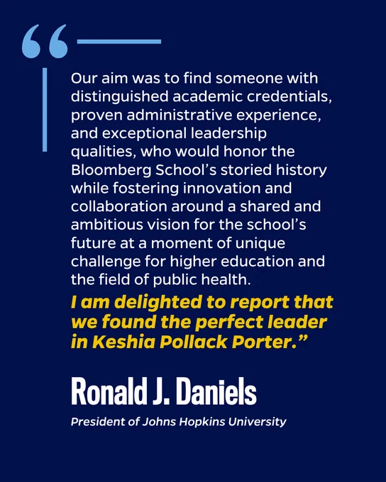 "Our aim was to find someone with distinguished academic credentials, proven administrative experience, and exceptional leadership qualities, who would honor the Bloomberg School’s storied history while fostering innovation and collaboration around a shared and ambitious vision for the school’s future at a moment of unique challenge for higher education and the field of public health. I am delighted to report that we found the perfect leader in Keshia Pollack Porter.” Ronald J. Daniels, President of Johns Hopkins University