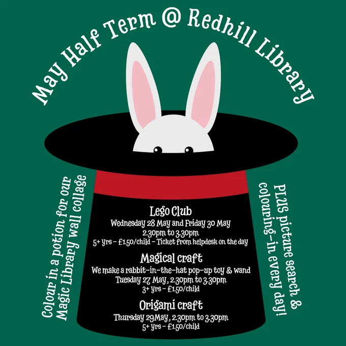 Poster with white text on a green background and a graphic with a large black top hat with a red band around it and the top of the head of a white rabbit sticking out from inside the hat. The heading reads "May half term at Redhill Library". The poster lists dates and times for Lego Clubs and craft sessions.
