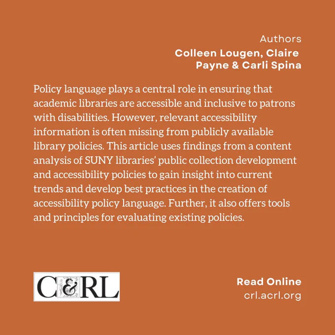 Authors. Colleen Lougen, Claire Payne & Carli Spina. Policy language plays a central role in ensuring that academic libraries are accessible and inclusive to patrons with disabilities. However, relevant accessibility information is often missing from publicly available library policies. This article uses findings from a content analysis of SUNY libraries’ public collection development and accessibility policies to gain insight into current trends and develop best practices in the creation of accessibility policy language. Further, it also offers tools and principles for evaluating existing policies.