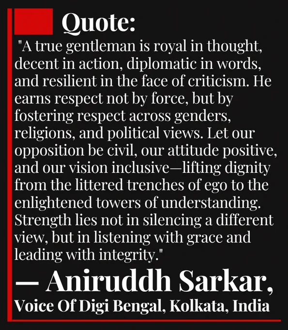 Quote: "A true gentleman is royal in thought, decent in action, diplomatic in words, and resilient in the face of criticism. He earns respect not by force, but by fostering respect across genders, religions, and political views. Let our opposition be civil, our attitude positive, and our vision inclusive—lifting dignity from the littered trenches of ego to the enlightened towers of understanding. Strength lies not in silencing a different view, but in listening with grace and leading with integrity."
— Aniruddh Sarkar, Voice Of Digi Bengal, Kolkata, India

Keywords: Respect | Diplomacy | Gentleman | Positive Attitude | Opposition | Gender Equality | Political Tolerance | Religious Harmony | Decency | Criticism | Leadership | Inclusion | Global Values | Voice Of Digi Bengal | Aniruddh Sarkar | Kolkata | India

#Respect #Diplomacy #Leadership #PositiveAttitude #InclusiveVision #GlobalValues #AniruddhSarkar #VoiceOfDigiBengal