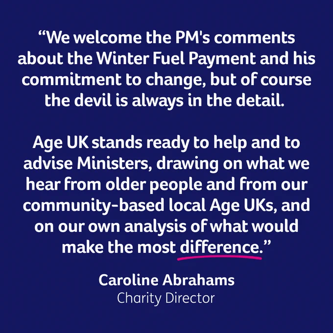 “We welcome the PM's comments about the Winter Fuel Payment and his commitment to change, but of course the devil is always in the detail. 

Age UK stands ready to help and to advise Ministers, drawing on what we hear from older people and from our community-based local Age UKs, and on our own analysis of what would make the most difference.”