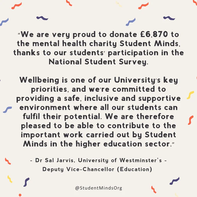 text reads: “We are very proud to donate £6,870 to the mental health charity Student Minds, thanks to our students’ participation in the National Student Survey.

Wellbeing is one of our University’s key priorities, and we’re committed to providing a safe, inclusive and supportive environment where all our students can fulfil their potential. We are therefore pleased to be able to contribute to the important work carried out by Student Minds in the higher education sector.”

- Dr Sal Jarvis, University of Westminster’s - Deputy Vice-Chancellor (Education)