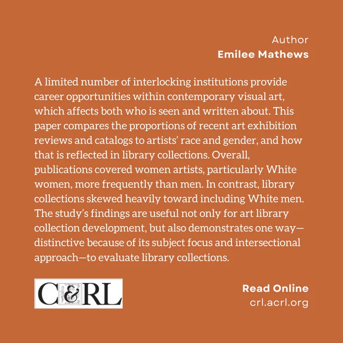 Author. Emilee Mathews. A limited number of interlocking institutions provide career opportunities within contemporary visual art, which affects both who is seen and written about. This paper compares the proportions of recent art exhibition reviews and catalogs to artists’ race and gender, and how that is reflected in library collections. Overall, publications covered women artists, particularly White women, more frequently than men. In contrast, library collections skewed heavily toward including White men. The study’s findings are useful not only for art library collection development, but also demonstrates one way—distinctive because of its subject focus and intersectional approach—to evaluate library collections.