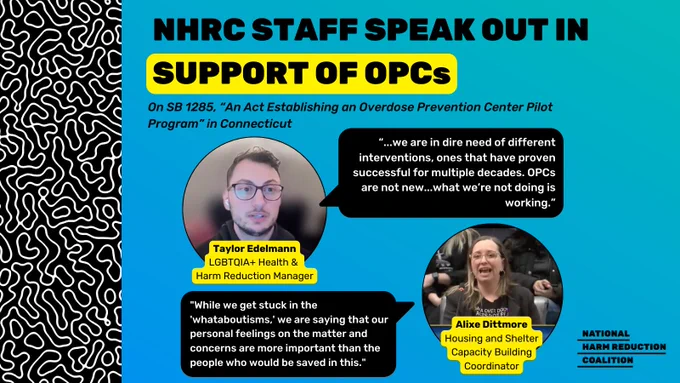 Over blue gradient background, black-&-white maze-like pattern frames left side. Bold, all caps black text at top center reads, "NHRC STAFF SPEAK OUT IN SUPPORT OF OPCs". The words "SUPPORT OF OPCS" are highlighted in yellow. Smaller black font below this reads, "On SB 1285, “An Act Establishing an Overdose Prevention Center Pilot Program” in Connecticut". A@left below this is image of man w/ short brown hair & glasses, wearing black sweatshirt. Yellow text box with black font below reads, "Taylor Edelmann LGBTQIA  Health & Harm Reduction Manager". To the right of his photo is black conversation bubble w/ white font reading, "...we are in dire need of different interventions, ones that have proven successful for multiple decades. OPCs are not new...what we’re not doing is working.” Toward bottom right is image of woman w/ medium-length light brown/blonde hair wearing glasses, a black graphic shirt reading in part "overdose" & a black blazer. Black text in yellow box below her photo